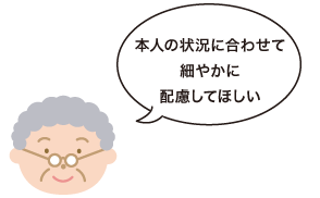 本人の状況に合わせて細やかに配慮してほしい